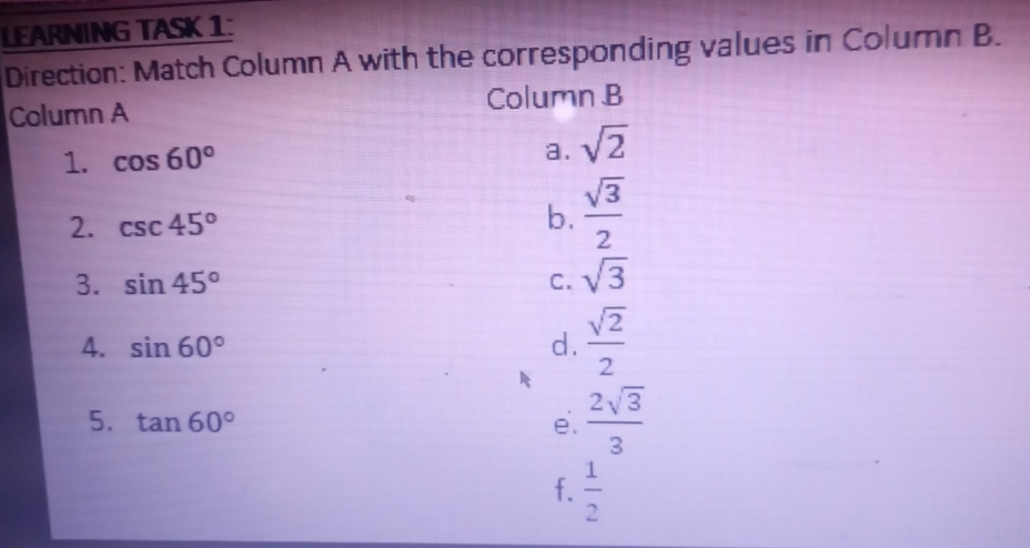 LEARNING TASK 1:
Direction: Match Column A with the corresponding values in Column B.
Column A Column B
1. cos 60° a. sqrt(2)
2. csc 45°
b.  sqrt(3)/2 
3. sin 45° C. sqrt(3)
A. sin 60° d.  sqrt(2)/2 
5. tan 60° e.  2sqrt(3)/3 
f.  1/2 