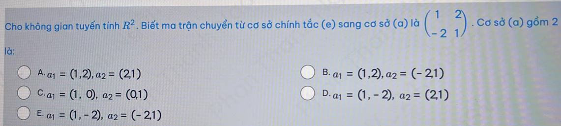 Cho không gian tuyến tính R^2. Biết ma trận chuyển từ cơ sở chính tắc (e) sang cơ sở (a) là beginpmatrix 1&2 -2&1endpmatrix. Cơ sở (a) gồm 2
là:
B.
A. a_1=(1,2), a_2=(2,1) a_1=(1,2), a_2=(-2,1)
C. a_1=(1,0), a_2=(0,1) D. a_1=(1,-2), a_2=(2,1)
E. a_1=(1,-2), a_2=(-21)