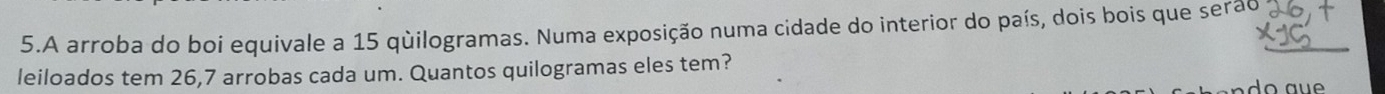 A arroba do boi equivale a 15 quilogramas. Numa exposição numa cidade do interior do país, dois bois que serão 
leiloados tem 26, 7 arrobas cada um. Quantos quilogramas eles tem?