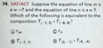 SAT/ACT Suppose the equation of line m is
x=-7 and the equation of line n is x=7. 
Which of the following is equivalent to the
composition T_(-1,3)· T_(-6,4) ?
m
r_n
g T_(-7,7) T_(3,-1)· T_(4,-6)