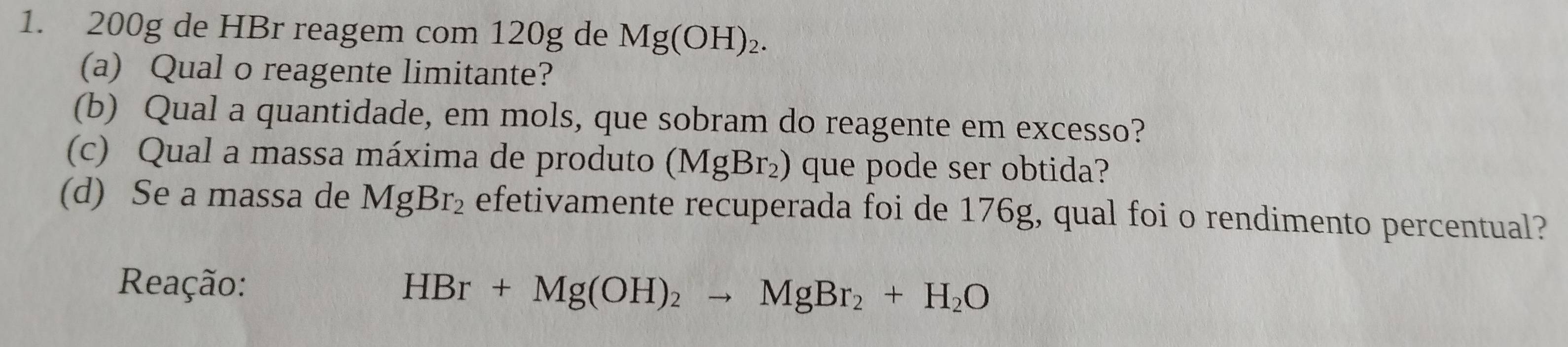 200g de HBr reagem com 120g de Mg(OH)_2. 
(a) Qual o reagente limitante? 
(b) Qual a quantidade, em mols, que sobram do reagente em excesso? 
(c) Qual a massa máxima de produto (MgBr_2) que pode ser obtida? 
(d) Se a massa de MgBr_2 efetivamente recuperada foi de 176g, qual foi o rendimento percentual? 
Reação: HBr+Mg(OH)_2to MgBr_2+H_2O