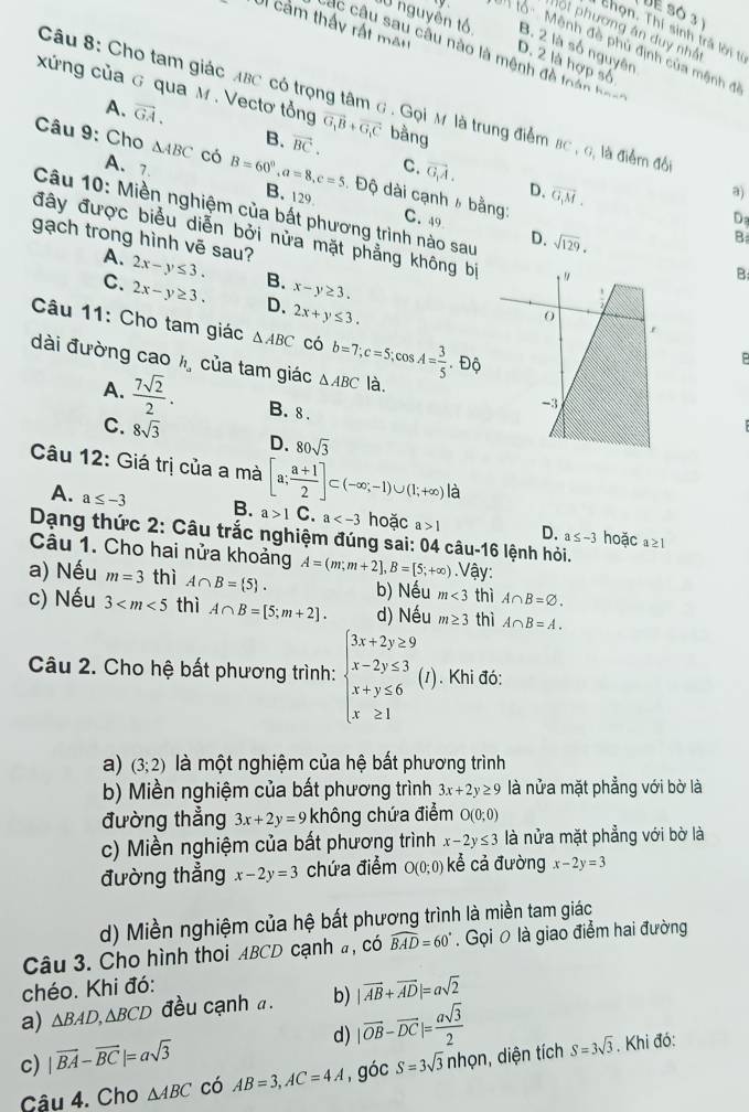 DE Só 3
p ộ t phương án duy nhất
Thọn. Thí sinh trà lời từ
JU nguyễn tố B. 2 là số nguyên
Ul cảm thấy rất một D. 2 là hợp số
: lổ    Mênh đề phủ định của mệnh đ
Các câu sau câu nào là mênh đề loán  h==
xứng của G qua M . Vectơ tổng vector G_1B+vector G_1C bằng
Câu 8: Cho tam giác ABC có trọng tâm G . Gọi M là trung điểm 8c , 6, là điểm đồ
A. overline GA.
B. vector BC.
Câu 9: Cho △ ABC có B=60°,a=8,c=5 B. 129
A、7.
C. vector G_1A. D. overline G,M.
a)
. Độ dài cạnh » bằng: C. 49
Câu 10: Miền nghiệm của bất phương trình nào sau
Da
đây được biểu diễn bởi nửa mặt phẳng không bị 
B
gạch trong hình vē sau?
D. sqrt(129). B
A.
C. 2x-y≤ 3.
B. x-y≥ 3.
2x-y≥ 3. D. 2x+y≤ 3.
Câu 11: Cho tam giác △ ABC có
P
dài đường cao h_a của tam giác △ ABC b=7;c=5;cos A= 3/5 .Dhat Q là.
A.  7sqrt(2)/2 . B. 8.
C. 8sqrt(3) D. 80sqrt(3)
Câu 12: Giá trị của a mà [a; (a+1)/2 ]⊂ (-∈fty ;-1)∪ (1;+∈fty ) là
A. a≤ -3 B. a>1C a hoặc a>1 D. a≤ -3 hoặc
Dạng thức 2: Câu trắc nghiệm đúng sai: 04 câu-16 lệnh hỏi.
a≥ 1
Câu 1. Cho hai nửa khoảng A=(m;m+2],B=[5;+∈fty ).Vậy:
a) Nếu m=3 thì A∩ B= 5 . b) Nếu m<3</tex> thì A∩ B=varnothing .
c) Nếu 3 thì A∩ B=[5;m+2]. d) Nếu m≥ 3 thì A∩ B=A.
Câu 2. Cho hệ bất phương trình: beginarrayl 3x+2y≥ 9 x-2y≤ 3 x+y≤ 6 x≥ 1endarray. (1). Khi đó:
a) (3;2) là một nghiệm của hệ bất phương trình
b) Miền nghiệm của bất phương trình 3x+2y≥ 9 là nửa mặt phẳng với bờ là
đường thẳng 3x+2y=9 không chứa điểm O(0;0)
c) Miền nghiệm của bất phương trình x-2y≤ 3 là nửa mặt phẳng với bờ là
đường thẳng x-2y=3 chứa điểm O(0;0) ể cả đường x-2y=3
d) Miền nghiệm của hệ bất phương trình là miền tam giác
Câu 3. Cho hình thoi ABCD cạnh #, có widehat BAD=60°. Gọi 0 là giao điểm hai đường
chéo. Khi đó:
a) △ BAD,△ BCD đều cạnh a. b) |vector AB+vector AD|=asqrt(2)
d) |vector OB-vector DC|= asqrt(3)/2 
c) |vector BA-vector BC|=asqrt(3) S=3sqrt(3)nhvarphi n , diện tích S=3sqrt(3). Khi đó:
Câu 4. Cho △ ABC có AB=3,AC=4A , góc