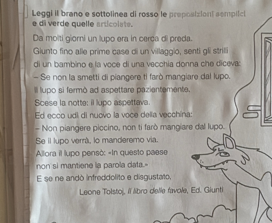 Leggi il brano e sottolinea di rosso le preposizioni semplici 
e di verde quelle articolate. 
Da molti giorni un lupo era in cerca di preda. 
Giunto fino alle prime case di un villaggio, senti gli strilli 
di un bambino e la voce di una vecchia donna che diceva: 
- Se non la smetti di piangere ti farò mangiare dal lupo. 
Il lupo sì fermò ad aspettare pazientemente. 
Scese la notte: il lupo aspettava. 
Ed ecco udì di nuovo la voce della vecchína: 
- Non piangere piccino, non ti farò mangiare dal lupo. 
Se il lupo verrà, lo manderemo via. 
Allora il lupo pensò: «In questo paese 
non si mantiene la parola data.» 
E se ne andó infreddolito e disgustato, 
Leone Tolstoj, II libro delle favole, Ed. Giunti