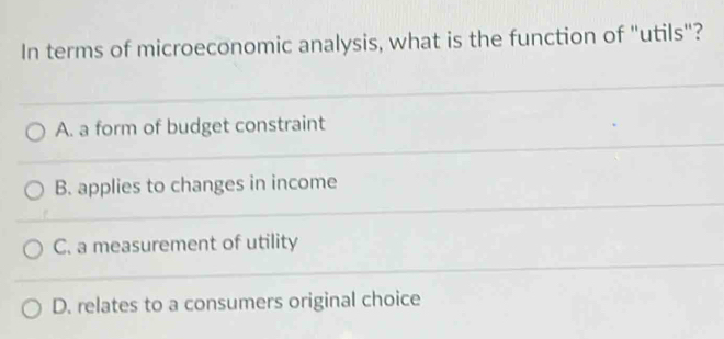 In terms of microeconomic analysis, what is the function of "utils"?
A. a form of budget constraint
B. applies to changes in income
C. a measurement of utility
D. relates to a consumers original choice