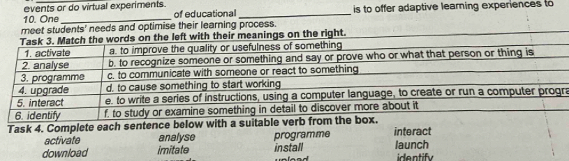 events or do virtual experiments.
10. One _of educational _is to offer adaptive learning experiences to
meet students' needs and optimise their learning process.
he right.
a
Task 4. Complete each sentence below with a suitabl
activate analyse programme interact
download imitate install launch
identif