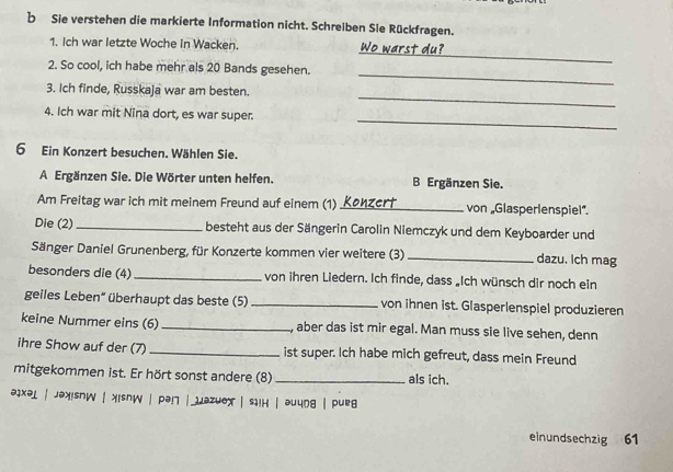 Sie verstehen die markierte Information nicht. Schreiben Sie Rückfragen. 
_ 
1. Ich war letzte Woche in Wacken. Wo warst du? 
2. So cool, ich habe mehr als 20 Bands gesehen. 
_ 
3. Ich finde, Russkaja war am besten. 
_ 
_ 
4. Ich war mit Nina dort, es war super. 
6 Ein Konzert besuchen. Wählen Sie. 
A Ergänzen Sie. Die Wörter unten helfen. B Ergänzen Sie. 
Am Freitag war ich mit meinem Freund auf einem (1)_ von „Glasperlenspiel”. 
Die (2) _besteht aus der Sängerin Carolin Niemczyk und dem Keyboarder und 
Sänger Daniel Grunenberg, für Konzerte kommen vier weitere (3) _dazu. Ich mag 
besonders die (4) _von ihren Liedern. Ich finde, dass „Ich wünsch dir noch ein 
geiles Leben“ überhaupt das beste (5) _von ihnen ist. Glasperlenspiel produzieren 
keine Nummer eins (6) _, aber das ist mir egal. Man muss sie live sehen, denn 
ihre Show auf der (7) _ist super. Ich habe mich gefreut, dass mein Freund 
mitgekommen ist. Er hört sonst andere (8) _als ich. 
əixəi | jəxisnw | xisnW | pə! | jəzuox | siiн | əuung | pueg 
einundsechzig 61