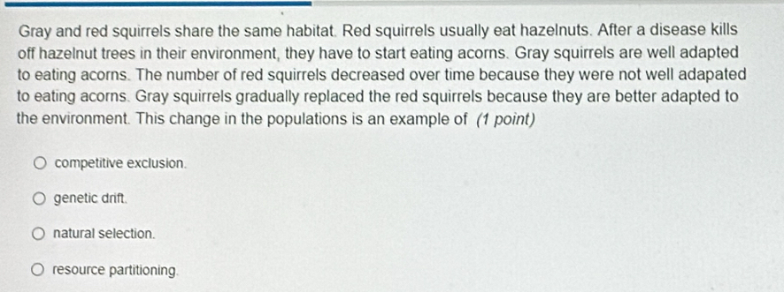 Gray and red squirrels share the same habitat. Red squirrels usually eat hazelnuts. After a disease kills
off hazelnut trees in their environment, they have to start eating acorns. Gray squirrels are well adapted
to eating acorns. The number of red squirrels decreased over time because they were not well adapated
to eating acorns. Gray squirrels gradually replaced the red squirrels because they are better adapted to
the environment. This change in the populations is an example of (1 point)
competitive exclusion.
genetic drift.
natural selection.
resource partitioning.