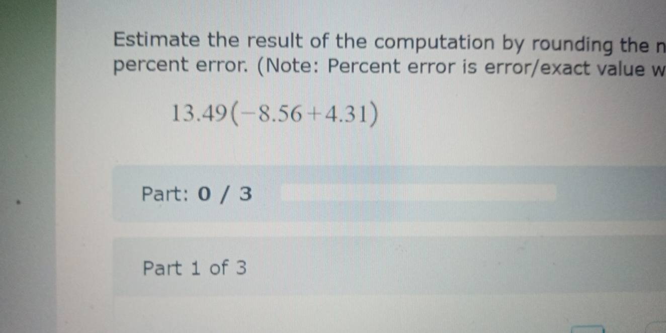 Estimate the result of the computation by rounding the n 
percent error. (Note: Percent error is error/exact value w
13.49(-8.56+4.31)
Part: 0 / 3 
Part 1 of 3