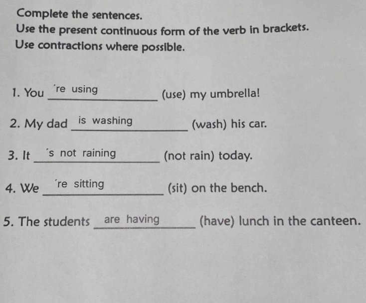 Complete the sentences. 
Use the present continuous form of the verb in brackets. 
Use contractions where possible. 
_ 
1. You _'re using 
_ 
(use) my umbrella! 
2. My dad _is washing _(wash) his car. 
3. It 's not raining (not rain) today. 
4. We 're sitting _(sit) on the bench. 
5. The students are having_ (have) lunch in the canteen.