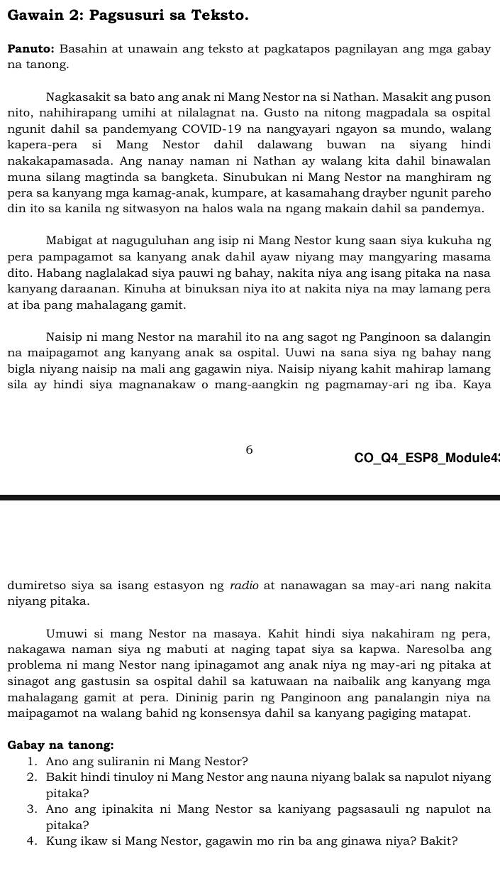 Gawain 2: Pagsusuri sa Teksto.
Panuto: Basahin at unawain ang teksto at pagkatapos pagnilayan ang mga gabay
na tanong.
Nagkasakit sa bato ang anak ni Mang Nestor na si Nathan. Masakit ang puson
nito, nahihirapang umihi at nilalagnat na. Gusto na nitong magpadala sa ospital
ngunit dahil sa pandemyang COVID-19 na nangyayari ngayon sa mundo, walang
kapera-pera si Mang Nestor dahil dalawang buwan na siyang hindi
nakakapamasada. Ang nanay naman ni Nathan ay walang kita dahil binawalan
muna silang magtinda sa bangketa. Sinubukan ni Mang Nestor na manghiram ng
pera sa kanyang mga kamag-anak, kumpare, at kasamahang drayber ngunit pareho
din ito sa kanila ng sitwasyon na halos wala na ngang makain dahil sa pandemya.
Mabigat at naguguluhan ang isip ni Mang Nestor kung saan siya kukuha ng
pera pampagamot sa kanyang anak dahil ayaw niyang may mangyaring masama
dito. Habang naglalakad siya pauwi ng bahay, nakita niya ang isang pitaka na nasa
kanyang daraanan. Kinuha at binuksan niya ito at nakita niya na may lamang pera
at iba pang mahalagang gamit.
Naisip ni mang Nestor na marahil ito na ang sagot ng Panginoon sa dalangin
na maipagamot ang kanyang anak sa ospital. Uuwi na sana siya ng bahay nang
bigla niyang naisip na mali ang gagawin niya. Naisip niyang kahit mahirap lamang
sila ay hindi siya magnanakaw o mang-aangkin ng pagmamay-ari ng iba. Kaya
6
CO_Q4_ESP8_Module4:
dumiretso siya sa isang estasyon ng radio at nanawagan sa may-ari nang nakita
niyang pitaka.
Umuwi si mang Nestor na masaya. Kahit hindi siya nakahiram ng pera,
nakagawa naman siya ng mabuti at naging tapat siya sa kapwa. Naresolba ang
problema ni mang Nestor nang ipinagamot ang anak niya ng may-ari ng pitaka at
sinagot ang gastusin sa ospital dahil sa katuwaan na naibalik ang kanyang mga
mahalagang gamit at pera. Dininig parin ng Panginoon ang panalangin niya na
maipagamot na walang bahid ng konsensya dahil sa kanyang pagiging matapat.
Gabay na tanong:
1. Ano ang suliranin ni Mang Nestor?
2. Bakit hindi tinuloy ni Mang Nestor ang nauna niyang balak sa napulot niyang
pitaka?
3. Ano ang ipinakita ni Mang Nestor sa kaniyang pagsasauli ng napulot na
pitaka?
4. Kung ikaw si Mang Nestor, gagawin mo rin ba ang ginawa niya? Bakit?