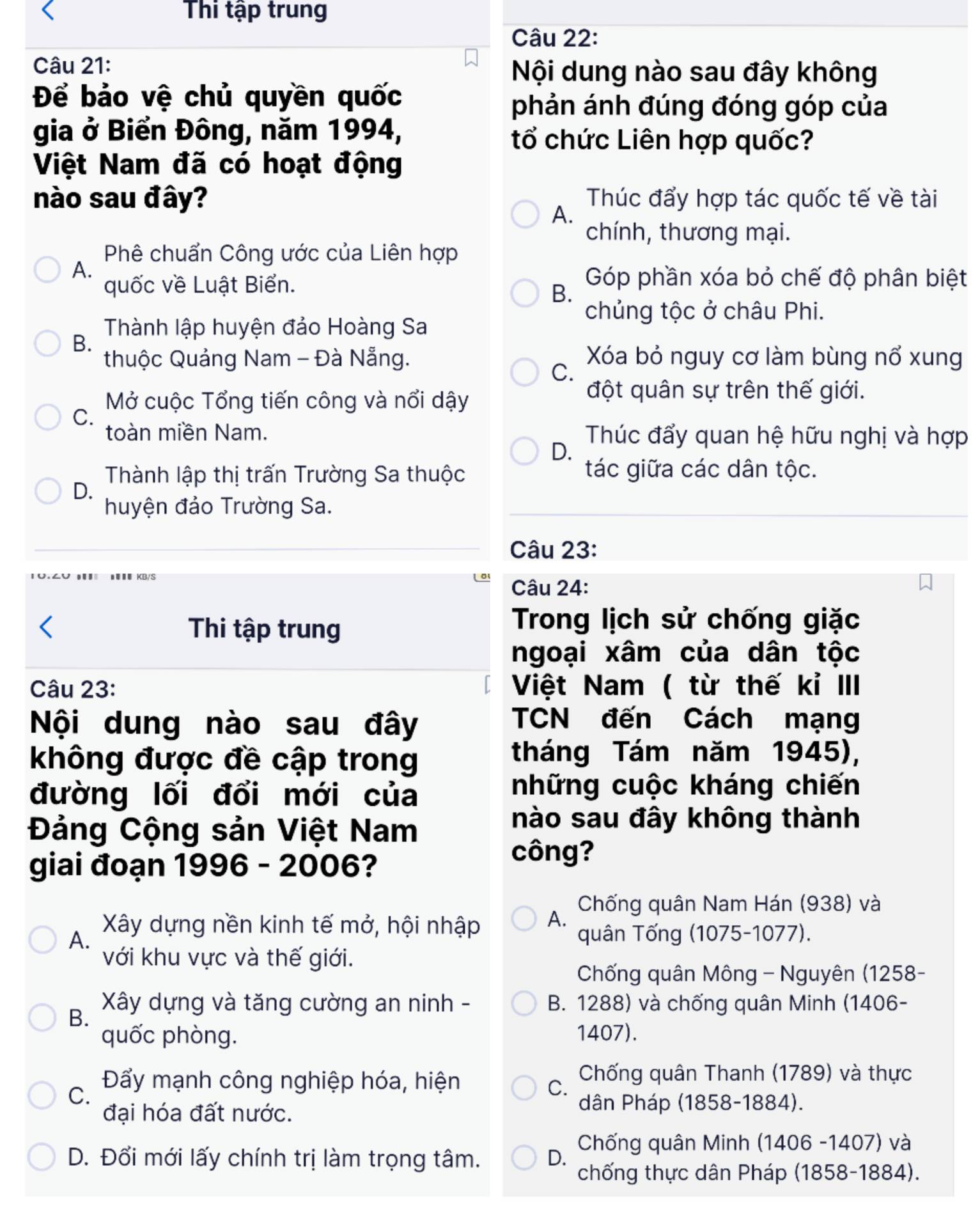 Thi tập trung
Câu 22:
Câu 21:
Nội dung nào sau đây không
Để bảo vệ chủ quyền quốc
phản ánh đúng đóng góp của
gia ở Biển Đông, năm 1994,
tổ chức Liên hợp quốc?
Việt Nam đã có hoạt động
nào sau đây? Thúc đẩy hợp tác quốc tế về tài
A.
chính, thương mại.
Phê chuẩn Công ước của Liên hợp
A.
quốc về Luật Biển.
Góp phần xóa bỏ chế độ phân biệt
B.
chủng tộc ở châu Phi.
Thành lập huyện đảo Hoàng Sa
B.
thuộc Quảng Nam - Đà Nẵng. Xóa bỏ nguy cơ làm bùng nổ xung
C.
Mở cuộc Tổng tiến công và nổi dậy
đột quân sự trên thế giới.
C.
toàn miền Nam. Thúc đẩy quan hệ hữu nghị và hợp
D.
Thành lập thị trấn Trường Sa thuộc tác giữa các dân tộc.
D.
huyện đảo Trường Sa.
Câu 23:
Câu 24:
Thi tập trung
Trong lịch sử chống giặc
ngoại xâm của dân tộc
Câu 23: Việt Nam ( từ thế kỉ III
Nội dung nào sau đây
TCN đến Cách mạng
không được đề cập trong
tháng Tám năm 1945),
đường lối đổi mới của
những cuộc kháng chiến
Đảng Cộng sản Việt Nam
nào sau đây không thành
giai đoạn 1996 - 2006?
công?
Chống quân Nam Hán (938) và
A. Xây dựng nền kinh tế mở, hội nhập A. quân Tống (1075-1077).
với khu vực và thế giới.
Chống quân Mông - Nguyên (1258-
Xây dựng và tăng cường an ninh - B. 1288) và chống quân Minh (1406-
B.
quốc phòng. 1407).
Chống quân Thanh (1789) và thực
C.
Đẩy mạnh công nghiệp hóa, hiện
C.
đại hóa đất nước.
dân Pháp (1858-1884).
Chống quân Minh (1406 -1407) và
D. Đổi mới lấy chính trị làm trọng tâm. D. chống thực dân Pháp (1858-1884).