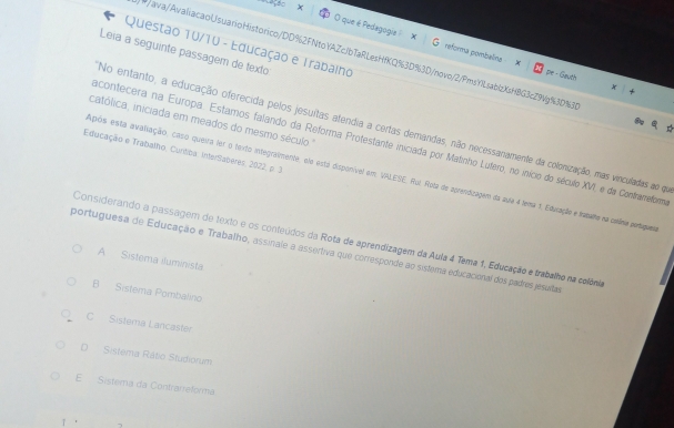 que é Pedegogia : G reforma pombelina x
Questão 10/10 - Educação e Trabaino
Leia a seguinte passagem de texto
/ava/AvaliacaoUsuarioHistorico/DD%2FNtoYAZcJbTaRLesHfKQ%3D%3D/novo/2/PmsYlLsablzXsH8G3cZ94g%3D%3
pe - Gauth
católica, iniciada em meados do mesmo século "
No entanto, a educação oferecida pelos jesuítas atendia a certas demandas, não necessanamente da colonização, mas vinculadas ao qe
acontecera na Europa. Estamos falando da Reforma Protestante iniciada por Matinho Lufero, no início do século XVI, e da Contrameformo
Educação e Trabalho, Cuntiba. InterSaberes, 2022, p. 3
Após esta avaliação, caso queira ler o texto integraimente, ela está disponível em. VALESE. Hoi. Rota de aprendizagem da auia 4 tema 1. Educação e trapano na colânia partagues
Considerando a passagem de texto e os conteúdos da Rota de aprendizagem da Aula 4 Tema 1, Educação e trabalho na colônia
portuguesa de Educação e Trabalho, assinale a assertiva que corresponde ao sistema educacional dos padres jesuitas
A Sistema iluminista.
B Sistema Pombalino
C Sistera Lancaster
D Sistema Rátio Studiorum
E Sistema da Contrarreforma
/