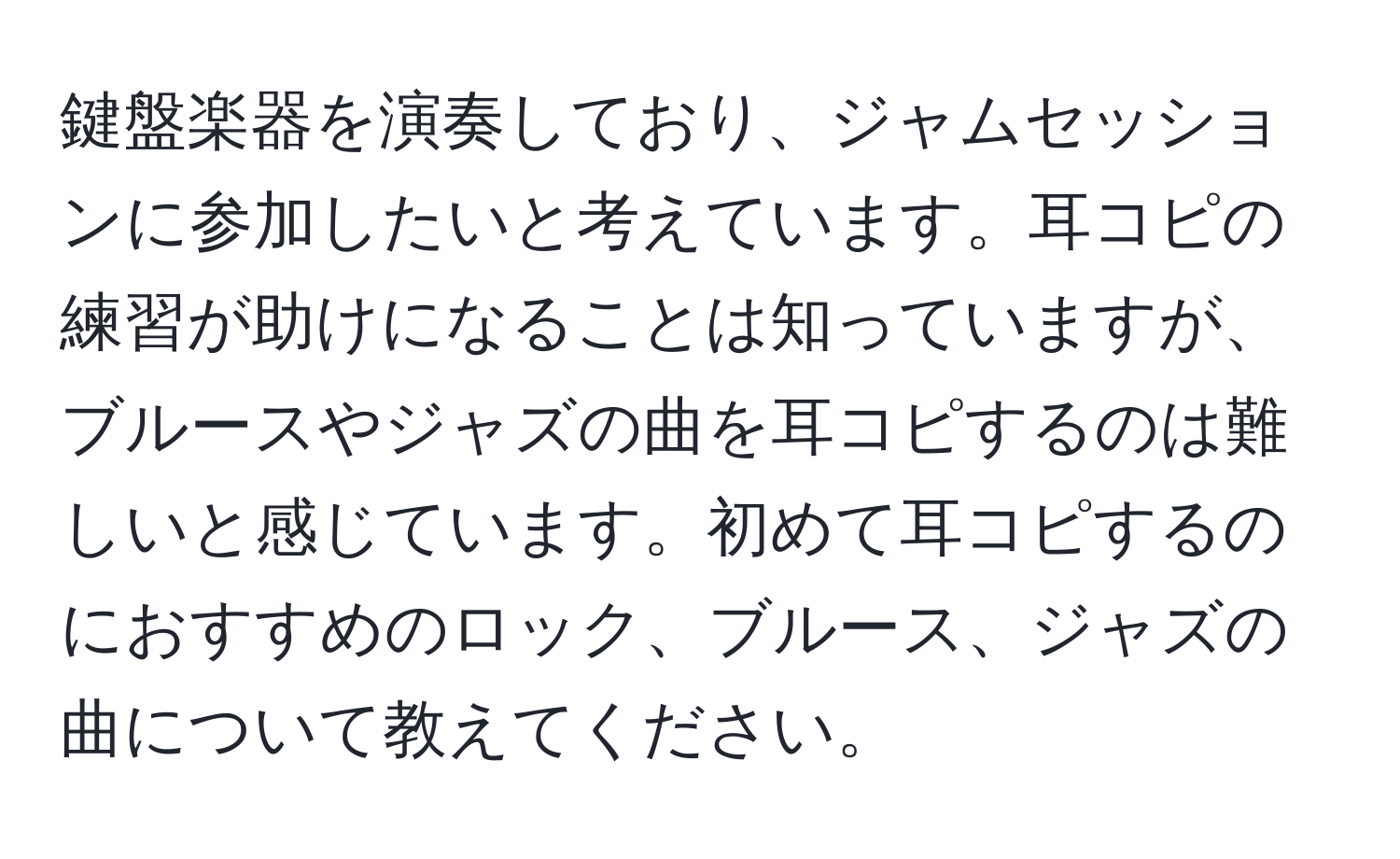 鍵盤楽器を演奏しており、ジャムセッションに参加したいと考えています。耳コピの練習が助けになることは知っていますが、ブルースやジャズの曲を耳コピするのは難しいと感じています。初めて耳コピするのにおすすめのロック、ブルース、ジャズの曲について教えてください。