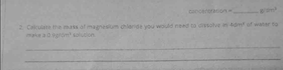 concentration = _  g/dm^3
2. Calculate the mass of magnesium chloride you would need to dissolve in 4dm^3 of water to 
make a0.9g/dm^3 solution. 
_ 
_