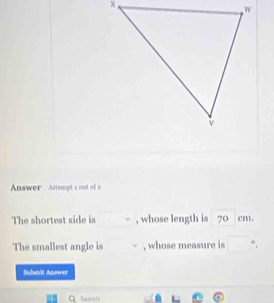 Answer Attempt s out of 2 
The shortest side is , whose length is 7 )cll
The smallest angle is , whose measure is □^0. 
Submit Answer 
Q Search