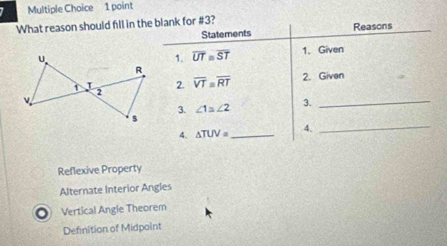 What reason should fill in the blank for #3?
Statements Reasons
1. Given
1. overline UT≌ overline ST
2. Given
2. overline VTequiv overline RT
_
3. ∠ 1≌ ∠ 2
3.
_
4、 △ TUV= _ 4.
Reflexive Property
Alternate Interior Angles
Vertical Angle Theorem
Defnition of Midpoint