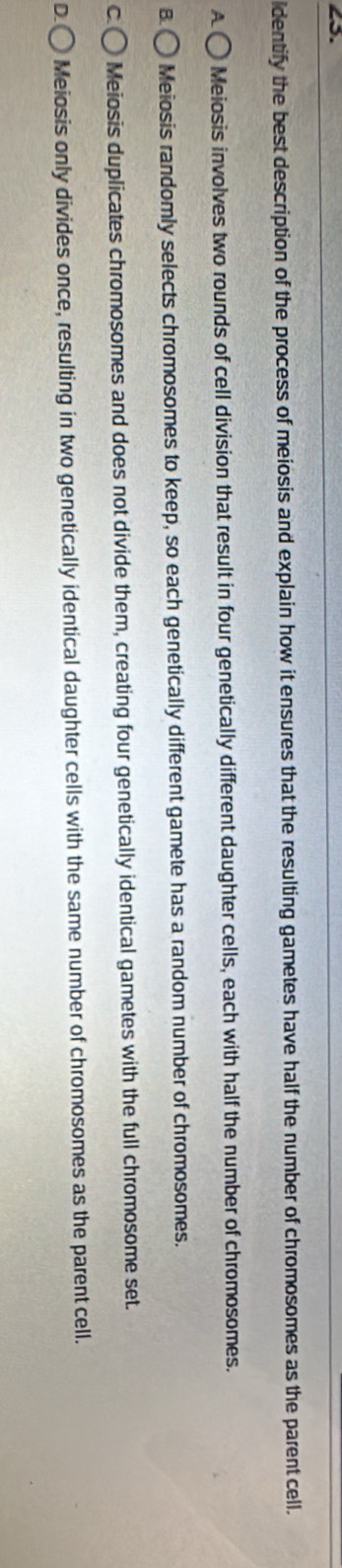 dentify the best description of the process of meiosis and explain how it ensures that the resulting gametes have half the number of chromosomes as the parent cell.
A Meiosis involves two rounds of cell division that result in four genetically different daughter cells, each with half the number of chromosomes.
B Meiosis randomly selects chromosomes to keep, so each genetically different gamete has a random number of chromosomes.
C Meiosis duplicates chromosomes and does not divide them, creating four genetically identical gametes with the full chromosome set.
D Meiosis only divides once, resulting in two genetically identical daughter cells with the same number of chromosomes as the parent cell.