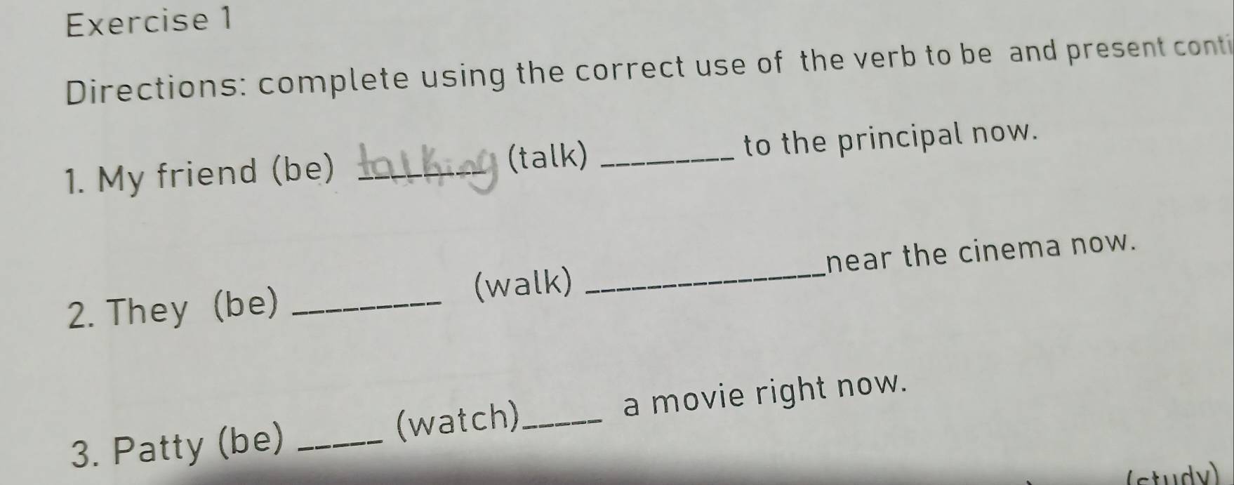 Directions: complete using the correct use of the verb to be and present conti 
1. My friend (be) _(talk) _to the principal now. 
2. They (be) _(walk) _near the cinema now. 
3. Patty (be) _(watch)_ a movie right now. 
(study)