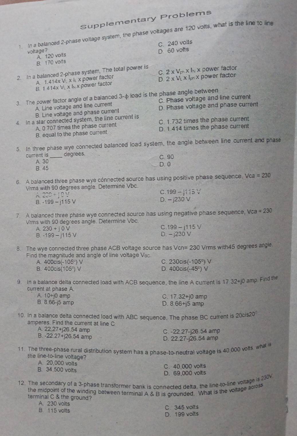 Supplementary Problems
1. In a balanced 2-phase voltage system, the phase voltages are 120 volts, what is the line to line
C. 240 volts
voltage? D. 60 volts
A 120 volts
B. 170 volts
2. In a balanced 2-phase system, The total power is
A. 1.414* V_1* I_L* x power factor C. 2* V_ch* l_N* power factor
D.
B. 1.414* VL* I_N* power factor 2* V_L* I_gn* power factor
3. The power factor angle of a balanced 3-φ load is the phase angle between
A. Line voltage and line current C. Phase voltage and line current
B. Line voltage and phase current D. Phase voltage and phase current
4. In a star connected system, the line current is
A, 0.707 times the phase current C. 1.732 times the phase current
B. equal to the phase current D. 1.414 times the phase current
5. In three phase wye connected balanced load system, the angle between line current and phase
current is _degrees. C. 90
A. 30 D. 0
B. 45
6. A balanced three phase wye connected source has using positive phase sequence. Vca =230
Vrms with 90 degrees angle. Determine Vbc.
A. 220+jeV
C. 199-1115V
B. -199-j115V
D. -j230V
7. A balanced three phase wye connected source has using negative phase sequence, Vca =230
Vrms with 90 degrees angle. Determine Vbc.
A. 230+j0V
C. 199-j115V
B. -199-j115V D. - j230 V
8. The wye connected three phase ACB voltage source has Vcn=230 Vrms with45 degrees angle.
Find the magnitude and angle of line voltage Vsc
C.
A. 400cis(-105°) V 230cis(-105°)
B. 400cis(105°) D. 400cis(-45°) V
9. in a balance delta connected load with ACB sequence, the line A current is 17.32+j0 amp. Find the
current at phase A.
A. 10+j0 amp C. 17. 32+j0 amp
B. 8.66-j5 amp D. 8 66+j5 amp
10. In a balance delta connected load with ABC sequence, The phase BC current is 20cis20°
amperes. Find the current at line C
A. 22.27+j26.54 amp C. -22.27-j26.54 amp
B. -22.27+j26.54 amp
D. 22.27-j26.54 amp
11. The three-phase rural distribution system has a phase-to-neutral voltage is 40.000 volts, what is
the line-to-line voltage?
A. 20,000 volts
B. 34,500 volts C. 40,000 volts
D. 69,000 volts
12. The secondary of a 3-phase transformer bank is connected delta, the line-to-line voltage is 230V
the midpoint of the winding between terminal A & B is grounded. What is the voltage across
terminal C & the ground?
A. 230 voits
B. 115 volts C. 345 volts
D. 199 volts