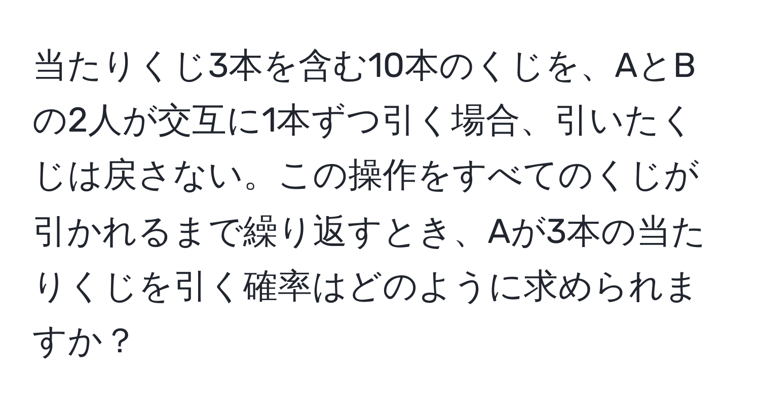 当たりくじ3本を含む10本のくじを、AとBの2人が交互に1本ずつ引く場合、引いたくじは戻さない。この操作をすべてのくじが引かれるまで繰り返すとき、Aが3本の当たりくじを引く確率はどのように求められますか？