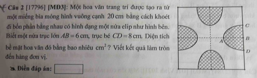 [17796] [MĐ3]: Một hoa văn trang trí được tạo ra từ 
một miếng bìa mỏng hình vuông cạnh 20 cm bằng cách khoét 
đi bốn phần bằng nhau có hình dạng một nửa clip như hình bên. 
Biết một nửa trục lớn AB=6cm , trục bé CD=8cm. Diện tích 
bề mặt hoa văn đó bằng bao nhiêu cm^2 ? Viết kết quả làm tròn 
đến hàng đơn vị. 
& Điền đáp án: