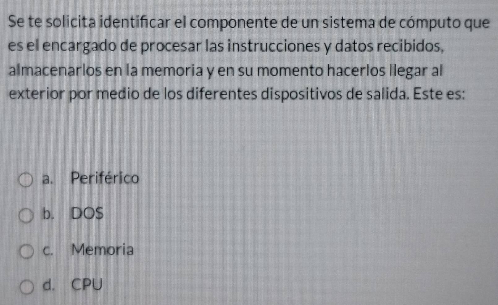 Se te solicita identifcar el componente de un sistema de cómputo que
es el encargado de procesar las instrucciones y datos recibidos,
almacenarlos en la memoria y en su momento hacerlos llegar al
exterior por medio de los diferentes dispositivos de salida. Este es:
a. Periférico
b. DOS
c. Memoria
d. CPU