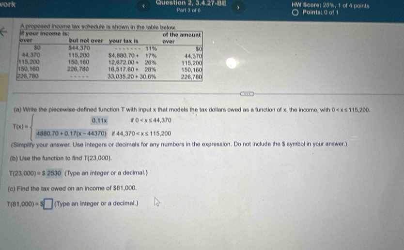 vork Question 2, 3.4.27-BE > HW Score: 25%, 1 of 4 points
Part 3 of 6 Points: 0 of 1
.  
(a) Write the piecewise-defined function T with input x that models the tax dollars owed as a function of x, the income, with 0
T(x)=  (0.11x)/4880.70+0.17(x-44370) if44,370
(Simplify your answer. Use integers or decimals for any numbers in the expression. Do not include the $ symbol in your answer.)
(b) Use the function to find T(23,000).
T(23,000)=$2530 (Type an integer or a decimal.)
(c) Find the tax owed on an income of $81,000.
T(81,000)=S□ (Typeaninteger or a decimal.)