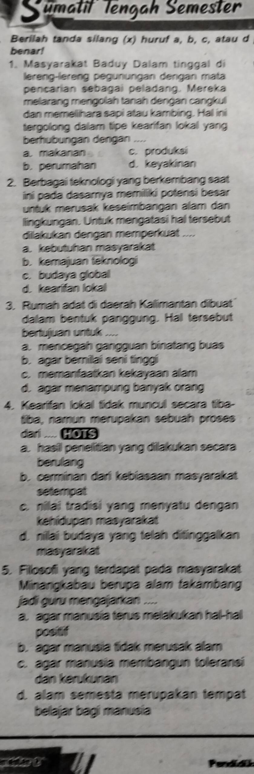 Sumatit Tengah Semester
Berilah tanda silang (x) huruf a, b, c, atau d
benar!
1. Masyarakat Baduy Dalam tinggal di
lereng-lereng pegünungan dengan mata
pencarian sebagai peladang. Mereka
melarang mengolah tanah dengan cangkul
dan memellhara sapi atau kambing. Hal ini
tergolong dalam tipe kearifan lokal yang
berhubungan dengan_ .. ..
a. makanan c. produksi
b.perumahan d. keyakinan
2. Berbagai teknologi yang berkembang saat
ini pada dasamya memiliki potensi besar
untuk merusak keseimbangan alam dan
lingkungan. Untuk mengatasi hal tersebut
dilakukan dengan memperkuat ....
a. kebutuhan masyarakat
b. kemajuan fēknologi
c. budaya global
d. kearitan lokal
3. Rumah adat di daerah Kalimantan dibuat
dalam bentuk panggung. Hal tersebut
bertujuan untuk ....
a. mencegah gangguan binatang buas
b. agar bemilai seni tinggi
c. memanfaatkan kekayaan alam
d. agar menampung banyak orang
4. Kearifan lokal tidak muncul secara tiba-
tiba, namun merupakan sebuah proses
dari .... HOTS
a. hasil penelitian yang dilakukan secara
berulang
b. cerminan dari kebiasaan masyarakat
setempat
c. nilai tradisi yang menyatu dengan
kehidupan masyarakat
d. nilai budaya yang telah ditinggalkan
masyarakat
5. Fillosofi yang terdapat pada masyarakat
Minangkabau berupa alam takambang
jadi guru mengajarkan .
a. agar manusia terus melakukan hal-hal
posef
b. agar manusia tidak merusak alam
c. agar manusia membangun toleransi
dan kərukunan
d. alam semesta merupakan tempat
belajar bagi manusia
tat A