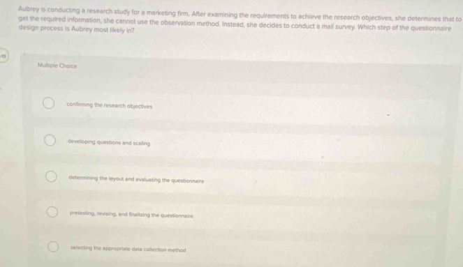 Aubrey is conducting a research study for a marketing firm. After examining the requirements to achieve the research objectives, she determines that to
get the required information, she cannot use the observation method. Instead, she decides to conduct a mail survey. Which step of the questionnaire
design process is Aubrey most likely in?
D
Multiple Choice
confirming the research objectives
developing questions and scaling
determining the layout and evaluating the questionnaire
pretesting, revising, and finalizing the questionnaire
selecting the appropriate data collection method