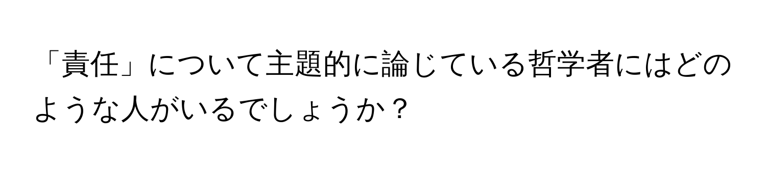 「責任」について主題的に論じている哲学者にはどのような人がいるでしょうか？