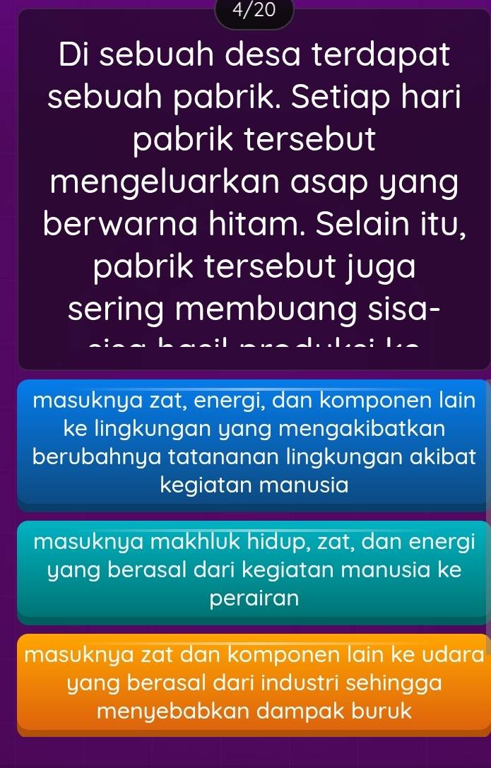 4/20
Di sebuah desa terdapat
sebuah pabrik. Setiap hari
pabrik tersebut
mengeluarkan asap yang
berwarna hitam. Selain itu,
pabrik tersebut juga
sering membuang sisa-
masuknya zat, energi, dan komponen lain
ke lingkungan yang mengakibatkan
berubahnya tatananan lingkungan akibat
kegiatan manusia
masuknya makhluk hidup, zat, dan energi
yang berasal dari kegiatan manusia ke
perairan
masuknya zat dan komponen lain ke udara 
yang berasal dari industri sehingga
menyebabkan dampak buruk