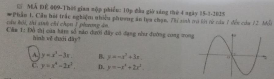 MẢ ĐÊ 009-Thời gian nộp phiếu: 10p đầu giờ sáng thứ 4 ngày 15 -1-2025
*Phần 1, Cầu hồi trắc nghiệm nhiều phương án lựa chọn, Thỉ sinh trà lời từ câu 1 đến câu 12. Mỗi
câu hội, thỉ sinh chỉ chọn 1 phương án.
Câu 1: Đồ thị của hàm số nào dưới đây có dạng như đường cong tron
hình về dưới đây?
A. y=x^3-3x. B. y=-x^3+3x.
C. y=x^4-2x^2. D. y=-x^4+2x^2.