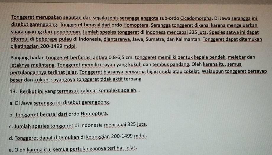 Tonggeret merupakan sebutan dari segala jenis serangga anggota sub-ordo Cicadomorpha, Di Jawa serangga ini
disebut garengpong. Tonggeret berasal dari ordo Homoptera. Serangga tonggeret dikenal karena mengeluarkan
suara nyaring dari pepohonan. Jumlah spesies tonggeret di Indonesa mencapai 325 juta. Spesies satwa ini dapat
ditemui di beberapa pulau di Indonesia, diantaranya, Jawa, Sumatra, dan Kalimantan. Tonggeret dapat ditemukan
diketinggian 200 - 1499 mdpl.
Panjang badan tonggeret berfariasi antara 0, 8-6,5 cm. tonggeret memiliki bentuk kepala pendek, melebar dan
letaknya melintang. Tonggeret memiliki sayap yang kukuh dan tembus pandang. Oleh karena itu, semua
pertulangannya terlihat jelas. Tonggeret biasanya berwarna hijau muda atau cokelat. Walaupun tonggeret bersayap
besar dan kukuh, sayangnya tonggeret tidak aktif terbang.
13. Berikut ini yang termasuk kalimat kompleks adalah...
a. Di Jawa serangga ini disebut garengpong.
b. Tonggeret berasal dari ordo Homoptera.
c. Jumlah spesies tonggeret di Indonesia mencapai 325 juta.
d. Tonggeret dapat ditemukan di ketinggian 200-1499 mdpl.
e. Oleh karena itu, semua pertulangannya terlihat jelas.