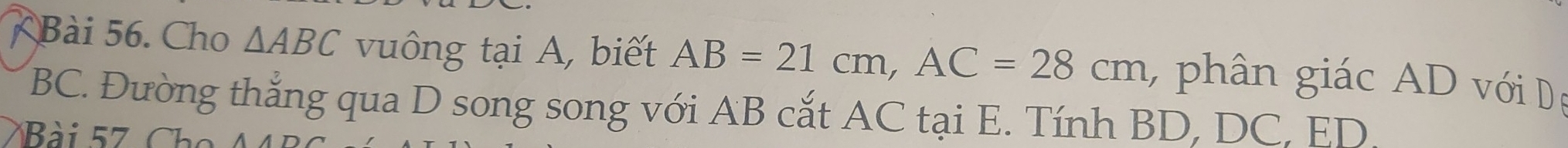 Cho △ ABC vuông tại A, biết AB=21cm, AC=28cm , phân giác AD với Dệ
BC. Đường thắng qua D song song với AB cắt AC tại E. Tính BD, DC, ED.