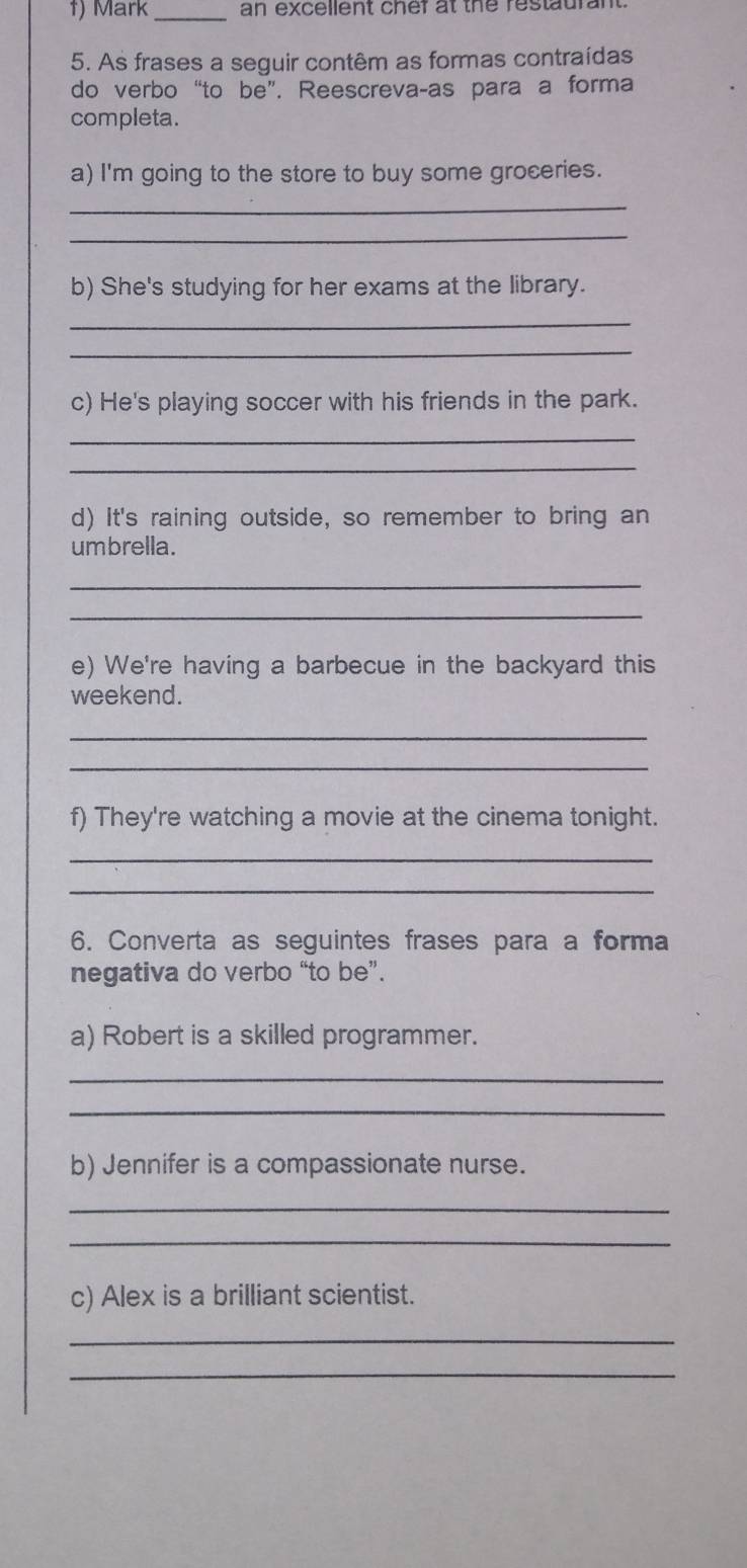 Mark _an excellent chef at the restaurant. 
5. As frases a seguir contêm as formas contraídas 
do verbo “to be”. Reescreva-as para a forma 
completa. 
a) I'm going to the store to buy some groceries. 
_ 
_ 
b) She's studying for her exams at the library. 
_ 
_ 
c) He's playing soccer with his friends in the park. 
_ 
_ 
d) It's raining outside, so remember to bring an 
umbrella. 
_ 
_ 
e) We're having a barbecue in the backyard this 
weekend. 
_ 
_ 
f) They're watching a movie at the cinema tonight. 
_ 
_ 
6. Converta as seguintes frases para a forma 
negativa do verbo “to be”. 
a) Robert is a skilled programmer. 
_ 
_ 
b) Jennifer is a compassionate nurse. 
_ 
_ 
c) Alex is a brilliant scientist. 
_ 
_