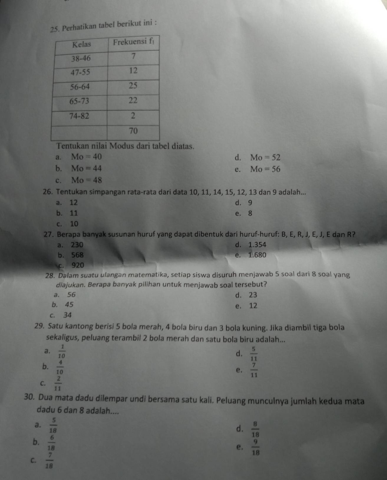 Perhatikan tabel berikut ini :
Tentukan nilai Modus dari tabel diatas.
a. Mo=40 d. Mo=52
b. Mo=44 e. Mo=56
c. Mo=48
26. Tentukan simpangan rata-rata dari data 10, 11, 14, 15, 12, 13 dan 9 adalah...
a. 12 d. 9
b. 11 e. 8
c. 10
27. Berapa banyak susunan huruf yang dapat dibentuk dari huruf-huruf: B, E, R, J, E, J, E dan R?
a. 230 d. 1.354
b. 568 e. 1.680
c. 920
28. Dalam suatu ulangan matematika, setiap siswa disuruh menjawab 5 soal dari 8 soal yang
diajukan. Berapa banyak pilihan untuk menjawab soal tersebut?
a. 56 d. 23
b. 45 e. 12
c. 34
29. Satu kantong berisi 5 bola merah, 4 bola biru dan 3 bola kuning. Jika diambil tiga bola
sekaligus, peluang terambil 2 bola merah dan satu bola biru adalah...
a.  1/10   5/11 
d.
b.  4/10 
e.  7/11 
C.  2/11 
30. Dua mata dadu dilempar undi bersama satu kali. Peluang munculnya jumlah kedua mata
dadu 6 dan 8 adalah....
a.  5/18 
d.  8/18 
b.  6/18 
e,  9/18 
C.  7/18 