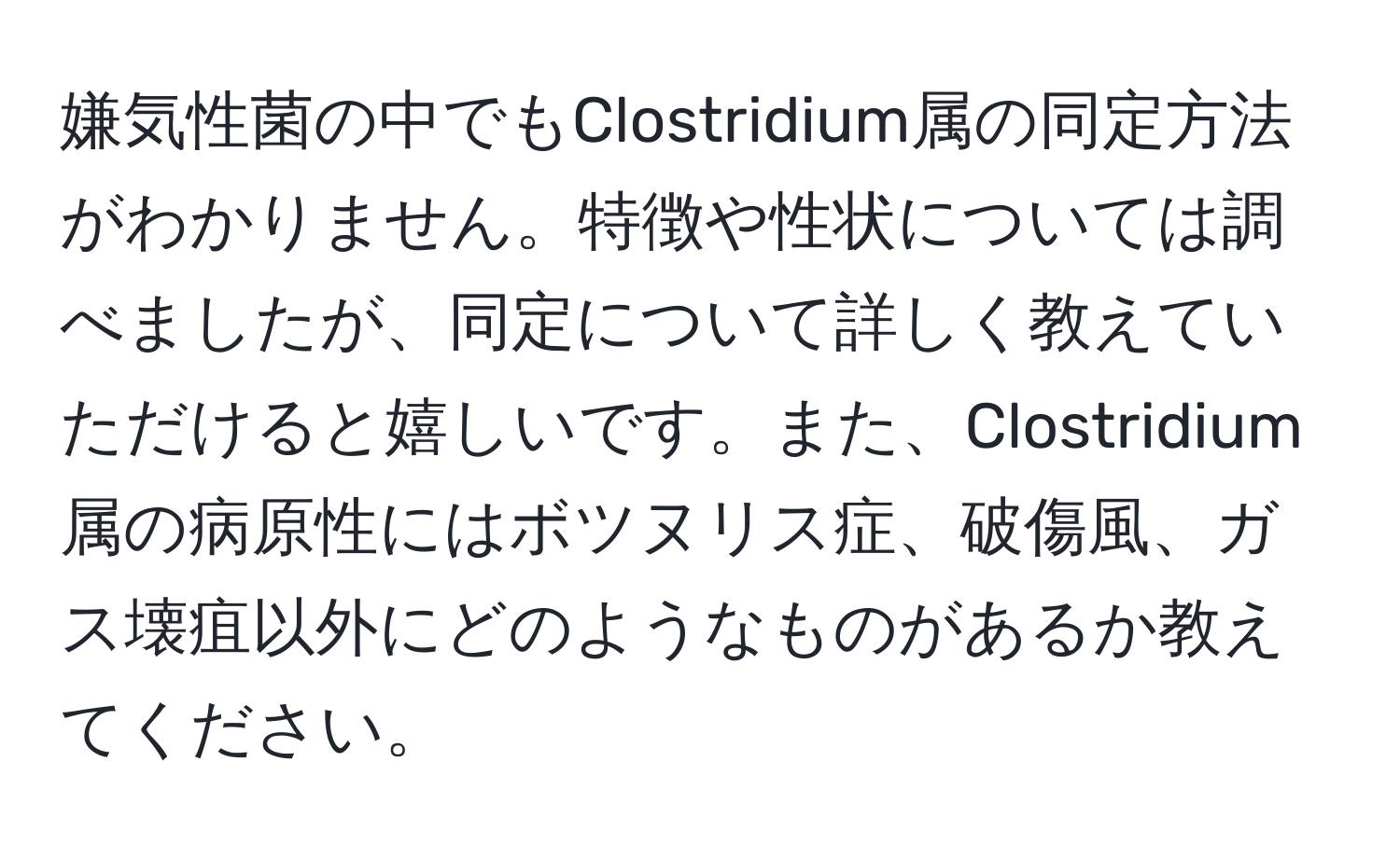 嫌気性菌の中でもClostridium属の同定方法がわかりません。特徴や性状については調べましたが、同定について詳しく教えていただけると嬉しいです。また、Clostridium属の病原性にはボツヌリス症、破傷風、ガス壊疽以外にどのようなものがあるか教えてください。