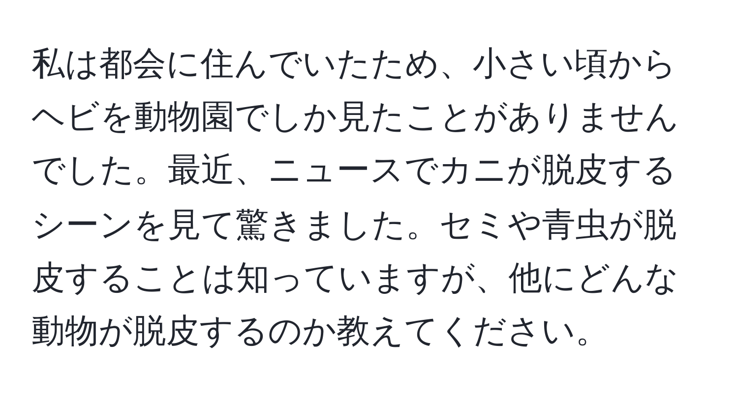 私は都会に住んでいたため、小さい頃からヘビを動物園でしか見たことがありませんでした。最近、ニュースでカニが脱皮するシーンを見て驚きました。セミや青虫が脱皮することは知っていますが、他にどんな動物が脱皮するのか教えてください。