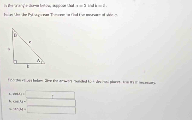 In the triangle drawn below, suppose that a=2 and b=5. 
Note: Use the Pythagorean Theorem to find the measure of side c
Find the values below. Give the answers rounded to 4 decimal places. Use 0's if necessary. 
a. sin (A)=□
b. cos (A)=□
C. tan (A)=□