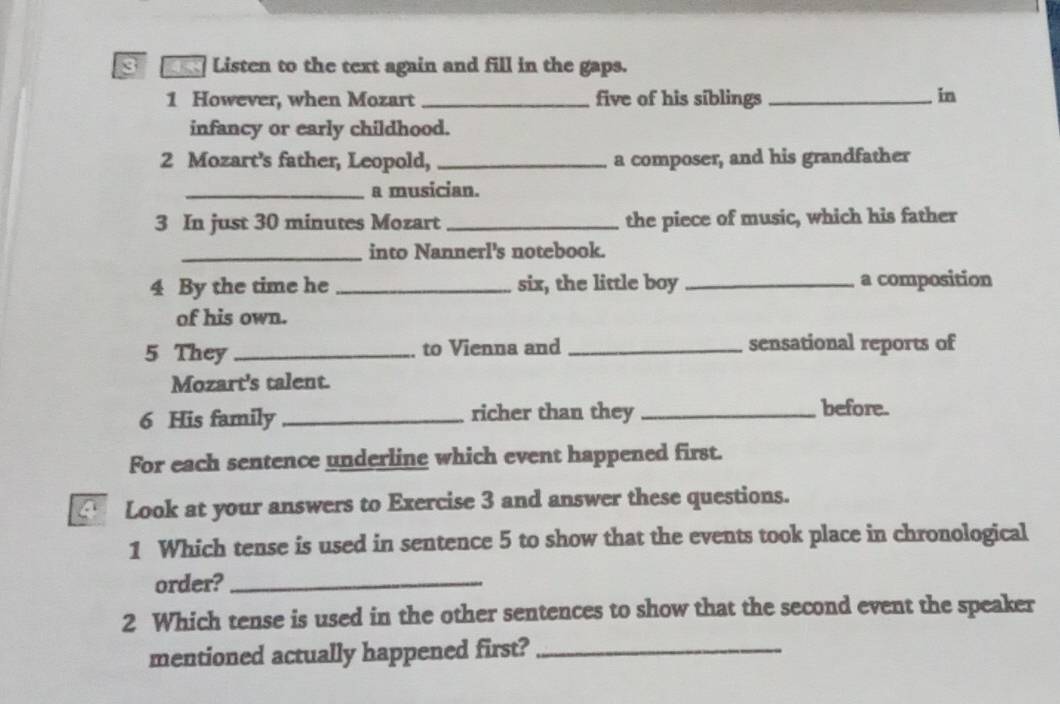 Listen to the text again and fill in the gaps. 
1 However, when Mozart _five of his siblings _in 
infancy or early childhood. 
2 Mozart's father, Leopold, _a composer, and his grandfather 
_a musician. 
3 In just 30 minutes Mozart_ the piece of music, which his father 
_into Nannerl's notebook. 
4 By the time he _six, the little boy _a composition 
of his own. 
5 They _. to Vienna and _sensational reports of 
Mozart's talent. 
6 His family _richer than they_ 
before. 
For each sentence underline which event happened first. 
Look at your answers to Exercise 3 and answer these questions. 
1 Which tense is used in sentence 5 to show that the events took place in chronological 
order?_ 
2 Which tense is used in the other sentences to show that the second event the speaker 
mentioned actually happened first?_