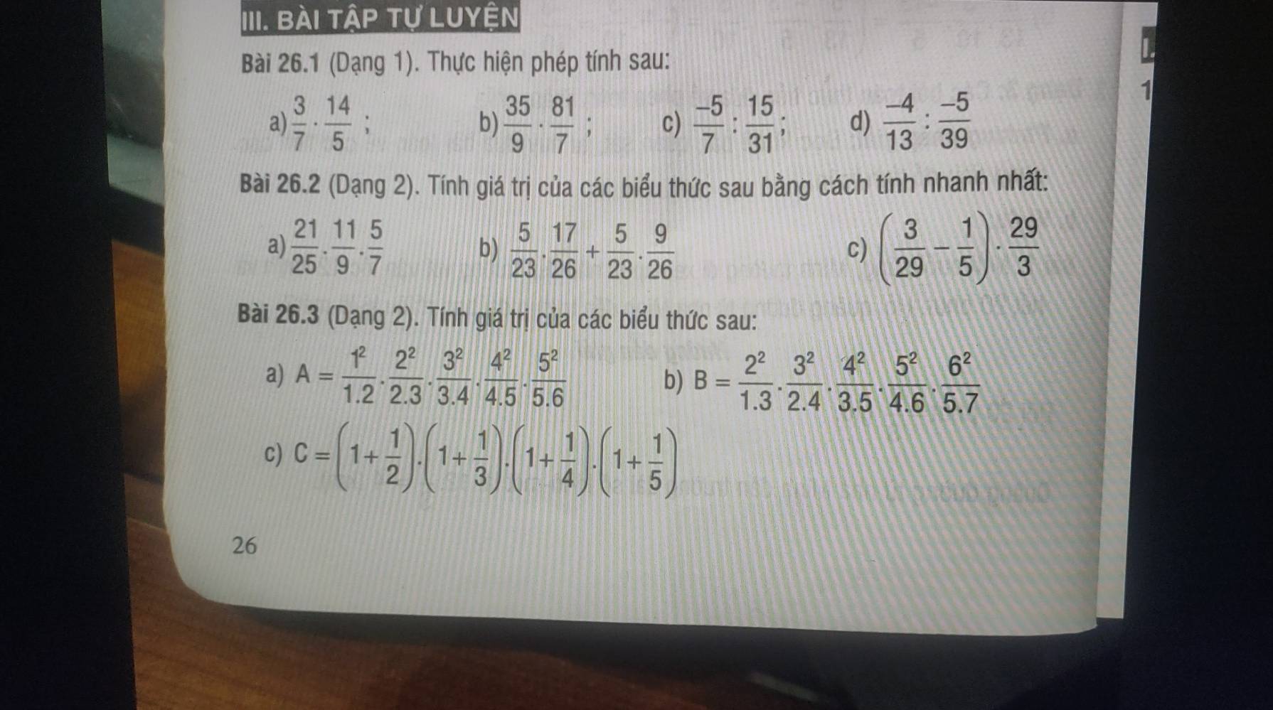 Bài tập tự Luyện 
Bài 26.1 (Dạng 1). Thực hiện phép tính sau: 
a)  3/7 ·  14/5 ; b)  35/9 ·  81/7  c)  (-5)/7 : 15/31 ; d)  (-4)/13 : (-5)/39 
1 
Bài 26.2 (Dạng 2). Tính giá trị của các biểu thức sau bằng cách tính nhanh nhất: 
a)  21/25 ·  11/9 ·  5/7  b)  5/23 . 17/26 + 5/23 . 9/26  ( 3/29 - 1/5 )·  29/3 
c) 
Bài 26.3 (Dạng 2). Tính giá trị của các biểu thức sau: 
a) A= 1^2/1.2 ·  2^2/2.3 ·  3^2/3.4 ·  4^2/4.5 ·  5^2/5.6  b) B= 2^2/1.3 ·  3^2/2.4 ·  4^2/3.5 ·  5^2/4.6 ·  6^2/5.7 
c) C=(1+ 1/2 ).(1+ 1/3 ).(1+ 1/4 ).(1+ 1/5 )
26