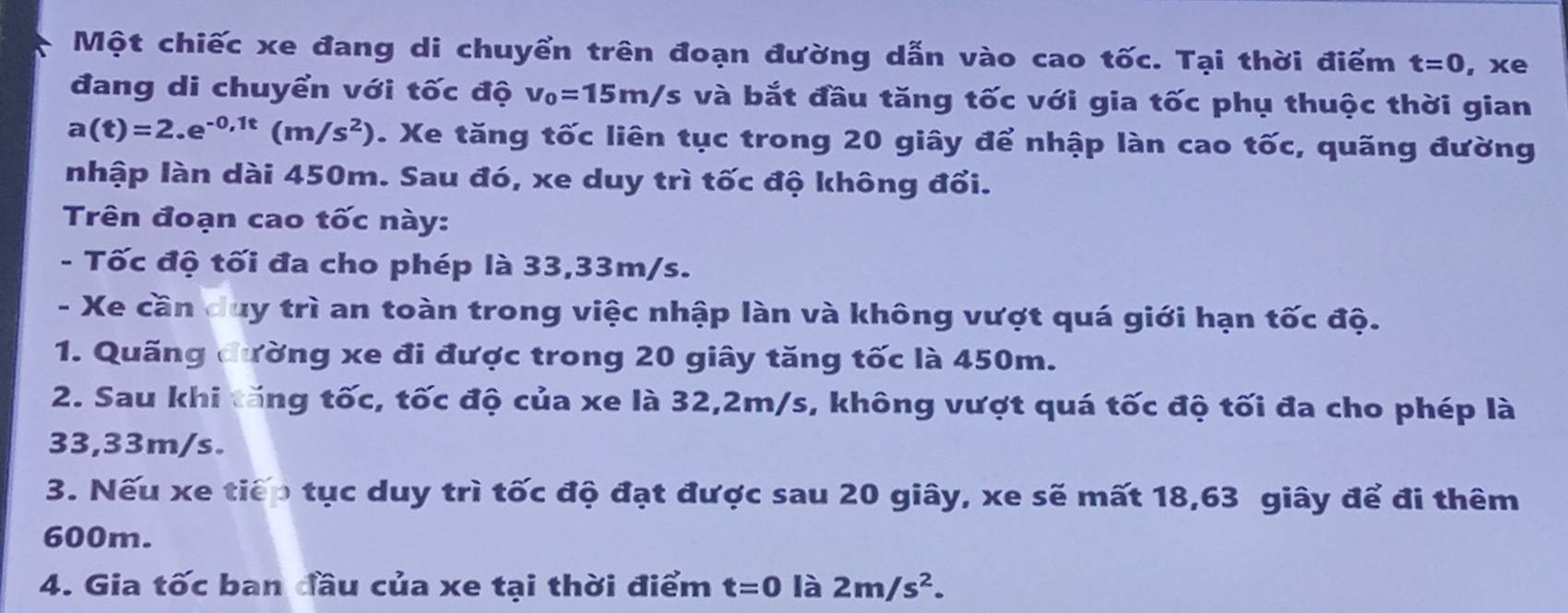 Một chiếc xe đang di chuyển trên đoạn đường dẫn vào cao tốc. Tại thời điểm t=0 , xe 
đang di chuyển với tốc độ v_0=15m/s và bắt đầu tăng tốc với gia tốc phụ thuộc thời gian
a(t)=2.e^(-0,1t)(m/s^2). Xe tăng tốc liên tục trong 20 giây để nhập làn cao tốc, quãng đường 
nhập làn dài 450m. Sau đó, xe duy trì tốc độ không đổi. 
Trên đoạn cao tốc này: 
- Tốc độ tối đa cho phép là 33,33m/s. 
- Xe cần duy trì an toàn trong việc nhập làn và không vượt quá giới hạn tốc độ. 
1. Quãng đường xe đi được trong 20 giây tăng tốc là 450m. 
2. Sau khi tăng tốc, tốc độ của xe là 32,2m/s, không vượt quá tốc độ tối đa cho phép là
33,33m/s. 
3. Nếu xe tiếp tục duy trì tốc độ đạt được sau 20 giây, xe sẽ mất 18, 63 giây để đi thêm
600m. 
4. Gia tốc ban đầu của xe tại thời điểm t=0 là 2m/s^2.