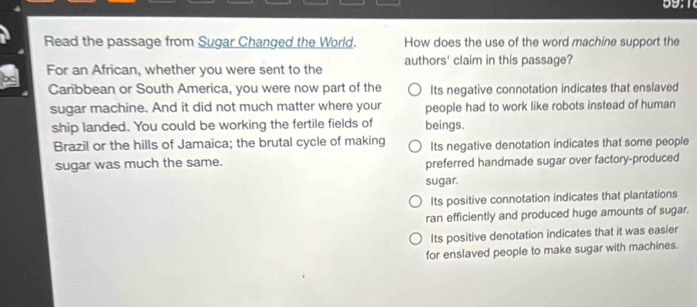 Read the passage from Sugar Changed the World. How does the use of the word machine support the
For an African, whether you were sent to the authors' claim in this passage?
Carbbean or South America, you were now part of the Its negative connotation indicates that enslaved
sugar machine. And it did not much matter where your people had to work like robots instead of human
ship landed. You could be working the fertile fields of beings.
Brazil or the hills of Jamaica; the brutal cycle of making Its negative denotation indicates that some people
sugar was much the same. preferred handmade sugar over factory-produced
sugar.
Its positive connotation indicates that plantations
ran efficiently and produced huge amounts of sugar.
Its positive denotation indicates that it was easier
for enslaved people to make sugar with machines.