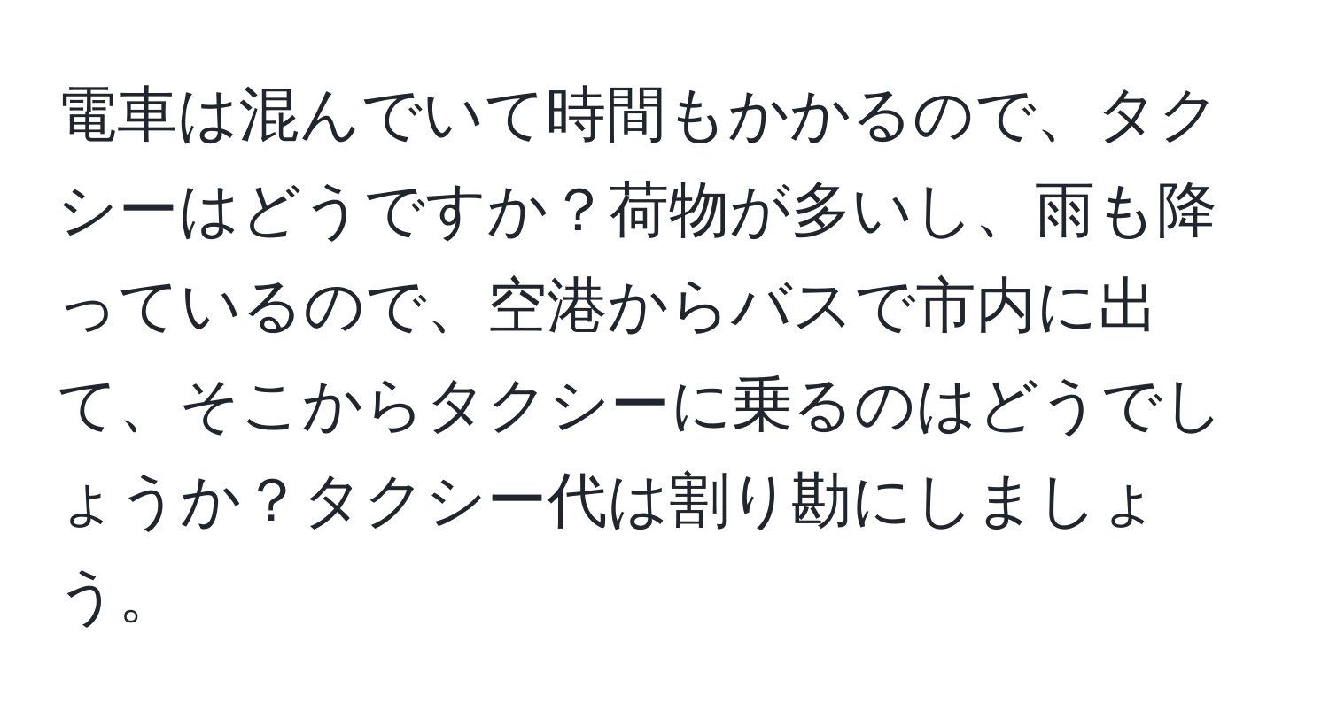 電車は混んでいて時間もかかるので、タクシーはどうですか？荷物が多いし、雨も降っているので、空港からバスで市内に出て、そこからタクシーに乗るのはどうでしょうか？タクシー代は割り勘にしましょう。