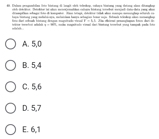 Dalam pengambilan foto bintang di langit oleh teleskop, cahaya bintang yang datang akan ditangkap
oleh detektor. Detektor ini akan menerjemahkan cahaya bintang tersebut menjadi data-data yang akan
ditampilkan sebagai foto di komputer. Akan tetapi, detektor tidak akan mampu menangkap seluruh ca-
haya bintang yang melalui-nya, melainkan hanya sebagian besar saja. Sebuah teleskop akan menangkap
foto dari sebuah bintang dengan magnitudo visual V=5,5. Jika efisiensi penangkapan foton dari de-
tektor tersebut adalah eta =90% , maka magnitudo visual dari bintang tersebut yang tampak pada foto 
adalah...
A. 5, 0
B. 5, 4
C. 5, 6
D. 5, 7
E. 6, 1