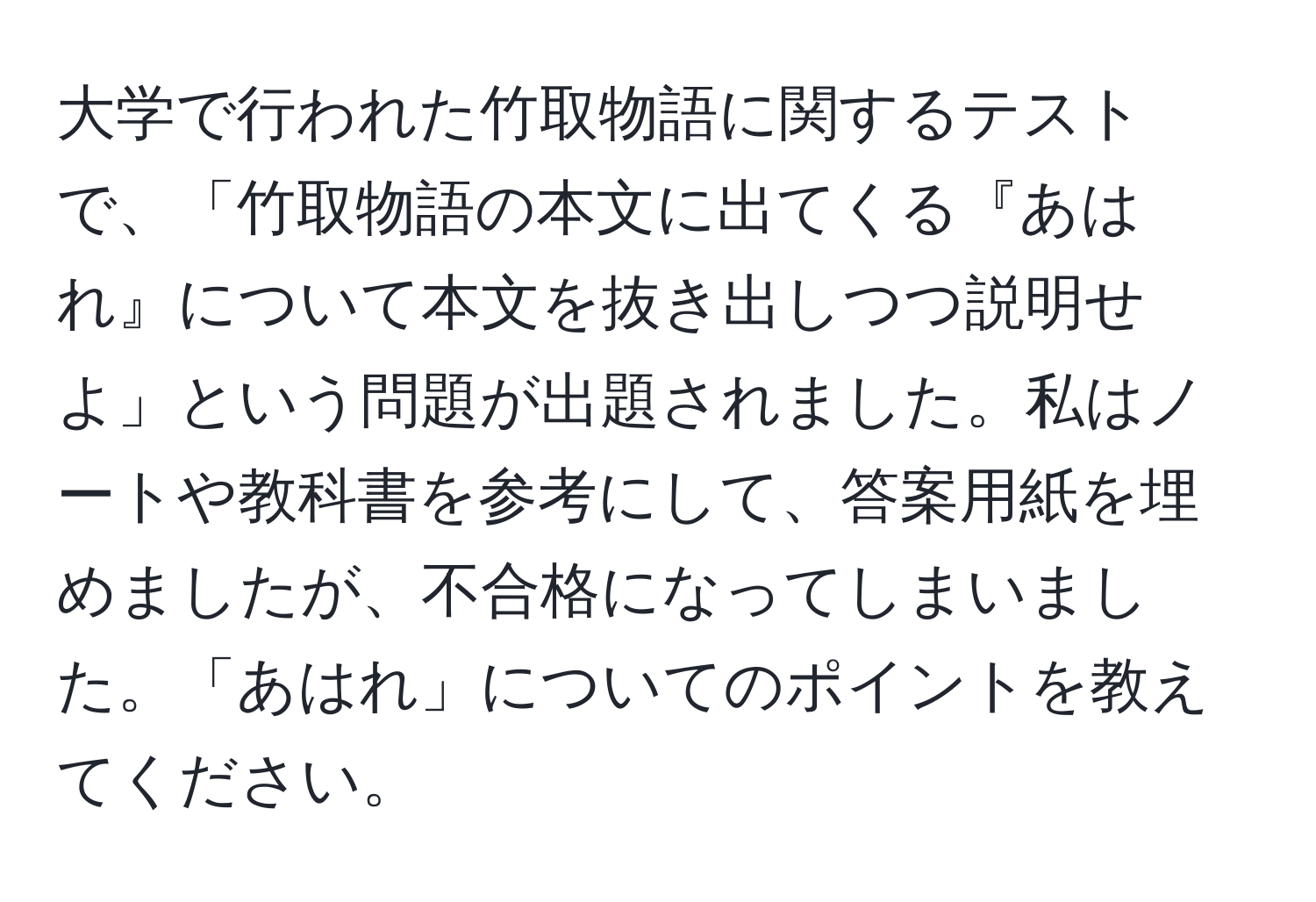 大学で行われた竹取物語に関するテストで、「竹取物語の本文に出てくる『あはれ』について本文を抜き出しつつ説明せよ」という問題が出題されました。私はノートや教科書を参考にして、答案用紙を埋めましたが、不合格になってしまいました。「あはれ」についてのポイントを教えてください。