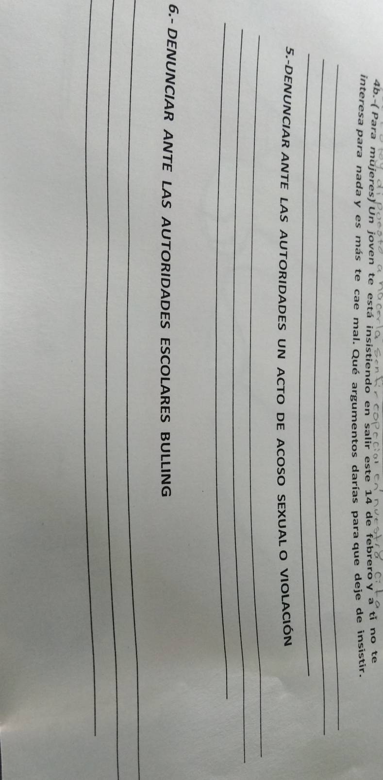 ( Para mujeres) Un joven te está insistiendo en salir este 14 de febrero y a tỉ no te 
interesa para nada y es más te cae mal. Qué argumentos darías para que deje de insistir. 
_ 
_ 
_ 
5.-DENUNCIAR ANTE LAS AUTORIDADES UN ACTO DE ACOSO SEXUAL O VIOLACIÓN 
_ 
_ 
_ 
6.- DENUNCIAR ANTE LAS AUTORIDADES ESCOLARES BULLING 
_ 
_ 
_