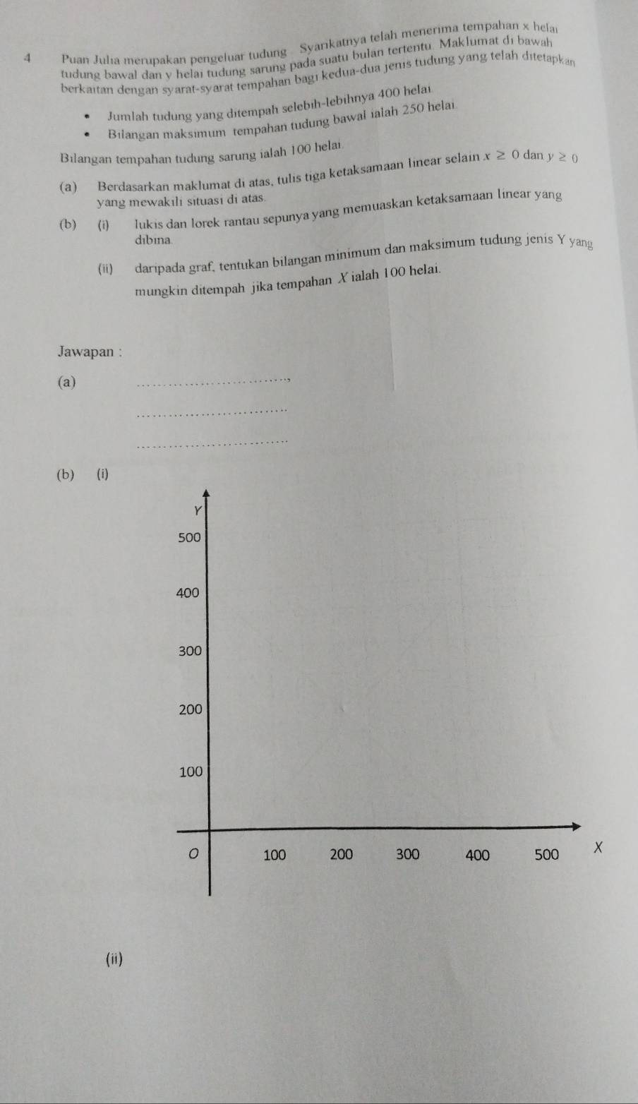 Puan Julia merupakan pengeluar tudung Syarikatnya telah menerima tempahan x hela 
tudung bawal dan y helai tudung sarung pada suatu bulan tertentu. Maklumat di bawah 
berkaitan dengan syarat-syarat tempahan bagı kedua-dua jenis tudung yang telah ditetapkan 
Jumlah tudung yang ditempah selebih-lebihnya 400 helai 
Bilangan maksimum tempahan tudung bawal ialah 250 hela 
Bilangan tempahan tudung sarung ialah 100 helai 
(a) Berdasarkan maklumat di atas, tulis tiga ketaksamaan linear selain x≥ 0 dan y≥ 0
yang mewakıli situasi di atas 
(b) (i) lukis dan lorek rantau sepunya yang memuaskan ketaksamaan linear yang 
dibina 
(ii) daripada graf, tentukan bilangan minimum dan maksimum tudung jenis Y yang 
mungkin ditempah jika tempahan X ialah 100 helai. 
Jawapan : 
(a) 
_ 
_ 
_ 
(b) (i) 
(ii)