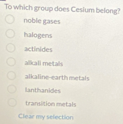 To which group does Cesium belong?
noble gases
halogens
actinides
alkali metals
alkaline-earth metals
lanthanides
transition metals
Clear my selection