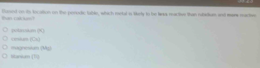 Based on its location on the perodic table, which metal is likely to be less reactive than rubidium and more reactive
than calcium?
potassium (K)
cesium (Cs)
magnesium (3,6_2)
Stanium (Ti)